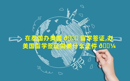 在泰国办美国 🐒 留学签证,办美国留学签证需要什么证件 🐼 和材料